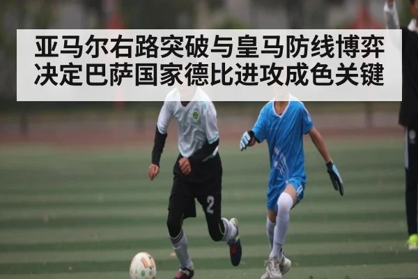 亚马尔右路突破与皇马防线博弈决定巴萨国家德比进攻成色关键