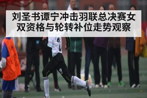 刘圣书谭宁冲击羽联总决赛女双资格与轮转补位走势观察 | kaiyun